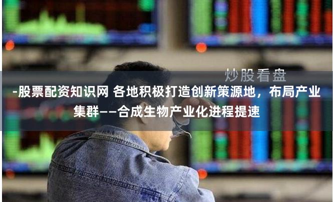 -股票配资知识网 各地积极打造创新策源地，布局产业集群——合成生物产业化进程提速