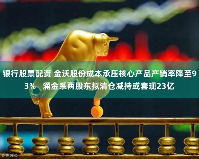 银行股票配资 金沃股份成本承压核心产品产销率降至93%   涌金系两股东拟清仓减持或套现23亿