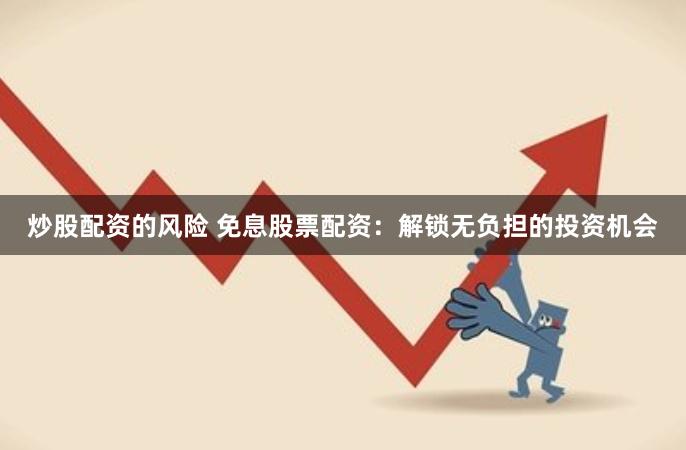 炒股配资的风险 免息股票配资：解锁无负担的投资机会