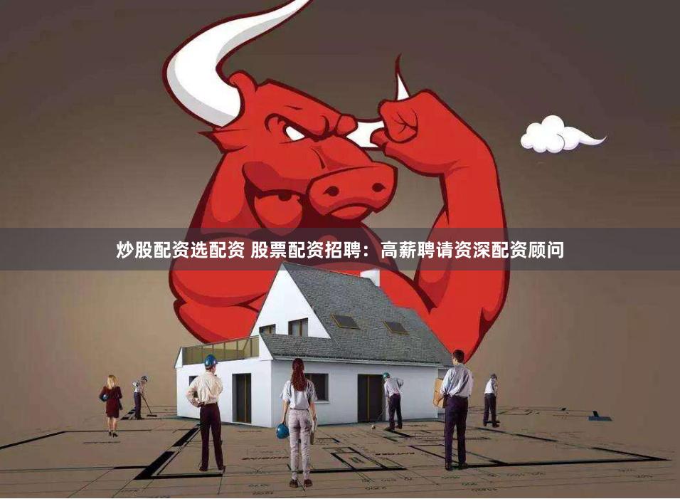 炒股配资选配资 股票配资招聘：高薪聘请资深配资顾问
