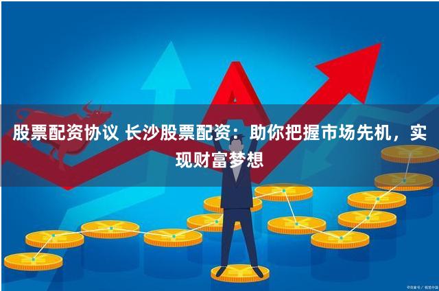 股票配资协议 长沙股票配资：助你把握市场先机，实现财富梦想