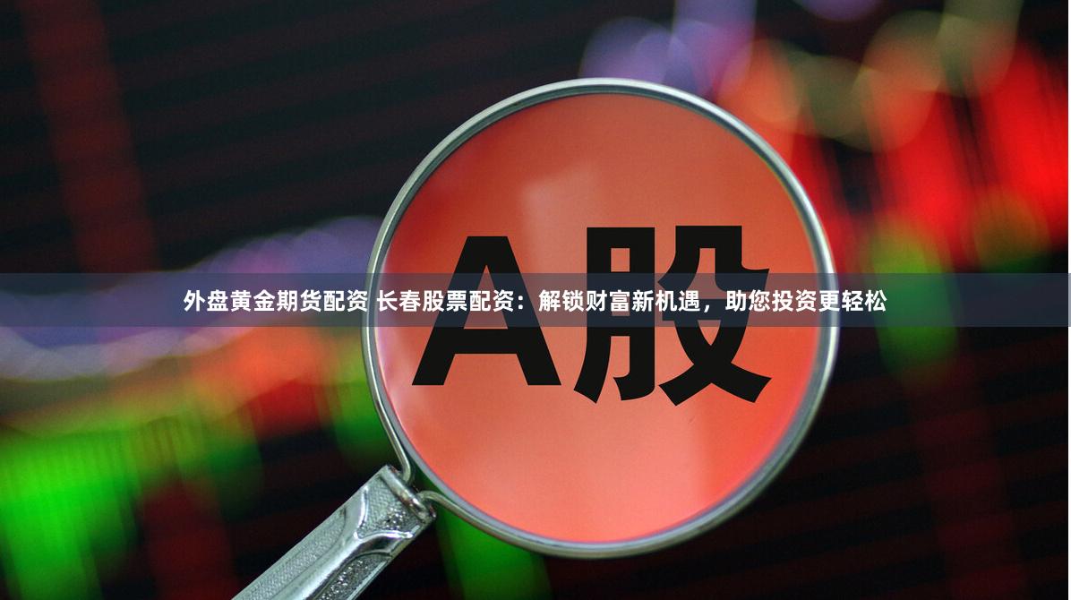 外盘黄金期货配资 长春股票配资：解锁财富新机遇，助您投资更轻松