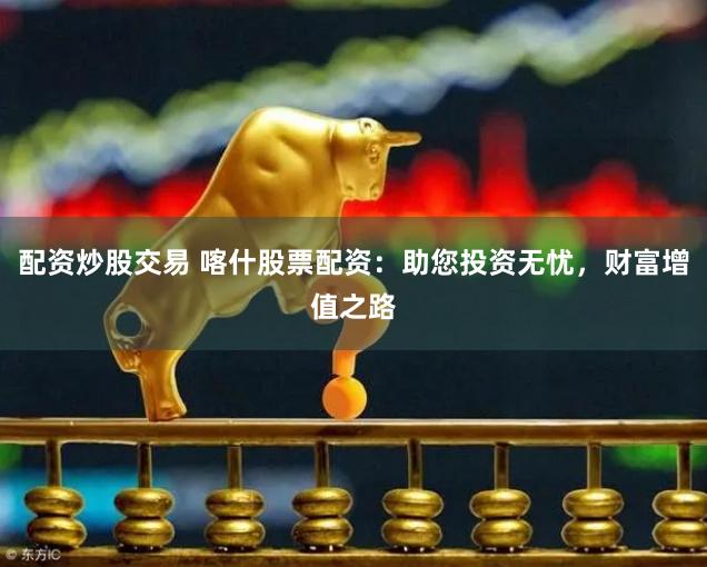 配资炒股交易 喀什股票配资：助您投资无忧，财富增值之路