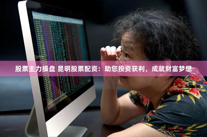 股票主力操盘 昆明股票配资：助您投资获利，成就财富梦想
