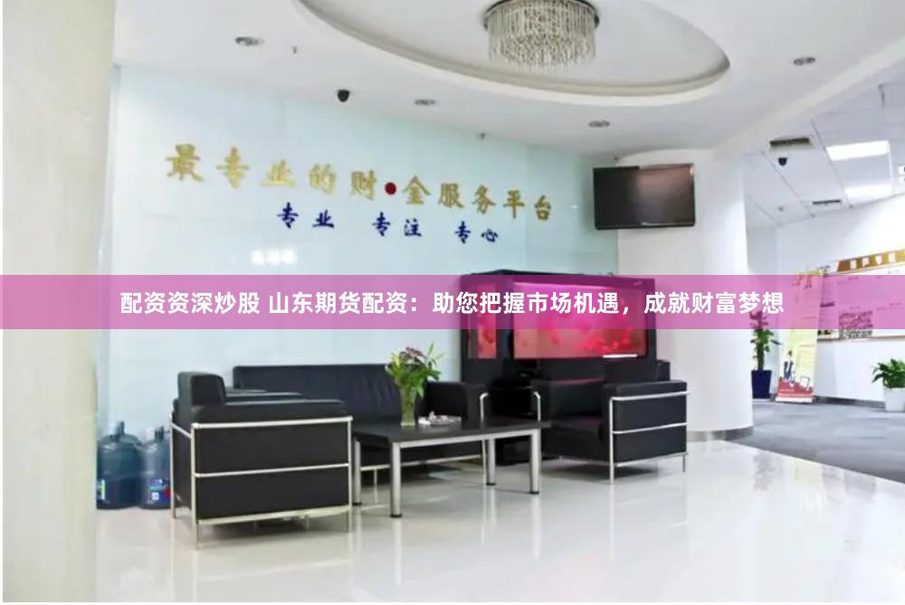 配资资深炒股 山东期货配资：助您把握市场机遇，成就财富梦想