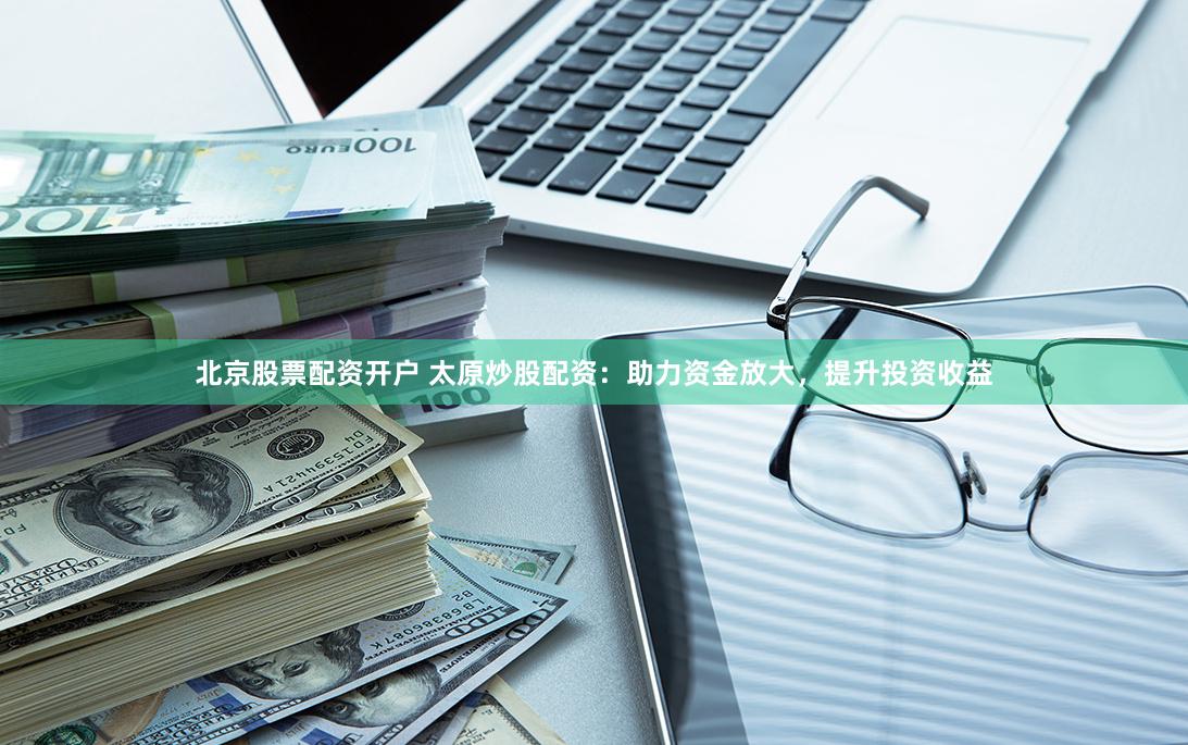 北京股票配资开户 太原炒股配资：助力资金放大，提升投资收益