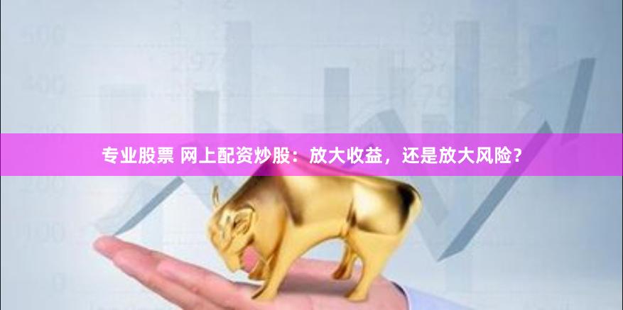 专业股票 网上配资炒股：放大收益，还是放大风险？