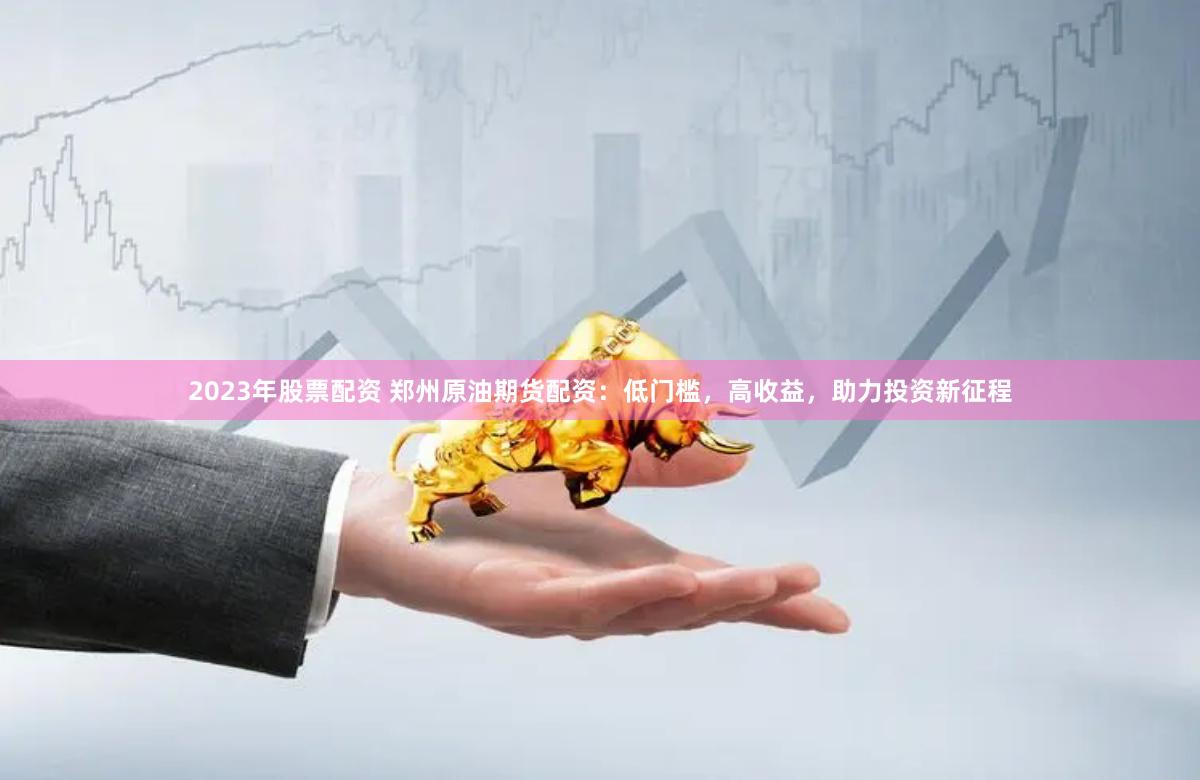 2023年股票配资 郑州原油期货配资：低门槛，高收益，助力投资新征程